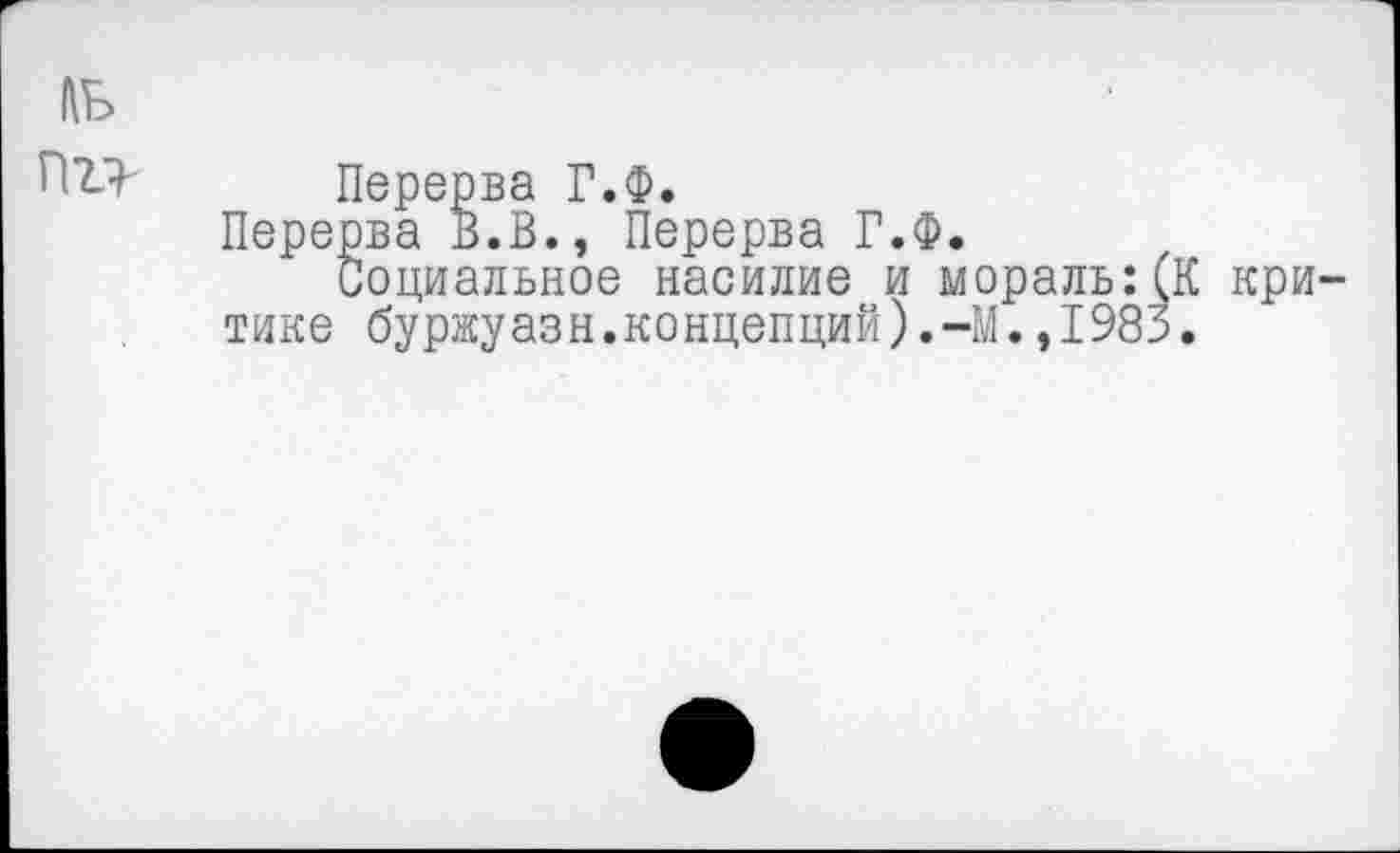 ﻿ль пг>
Перерва Г.Ф.
Перерва В.В., Перерва Г.Ф.
Социальное насилие и мораль:(К критике буржуазн.концепций).-М.,1985.